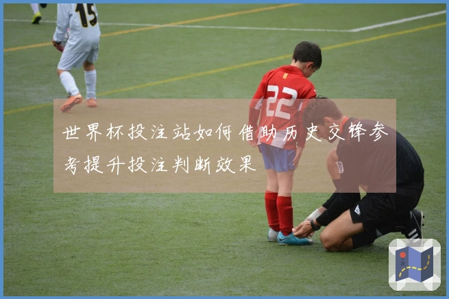 世界杯投注站如何借助历史交锋参考提升投注判断效果