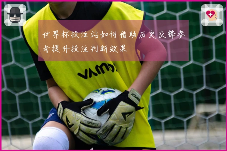 世界杯投注站如何借助历史交锋参考提升投注判断效果